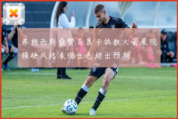 弗朗西斯盛赞乌度卡执教火箭展现强硬风格表现出色超出预期