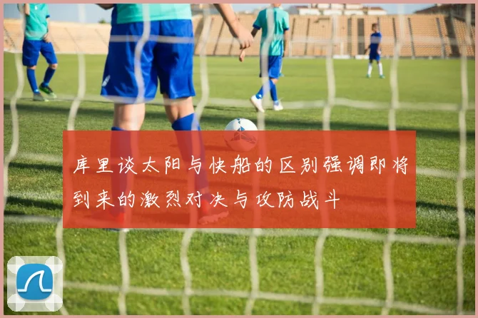 库里谈太阳与快船的区别强调即将到来的激烈对决与攻防战斗