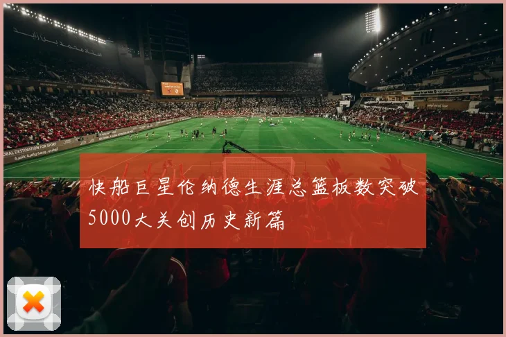 快船巨星伦纳德生涯总篮板数突破5000大关创历史新篇