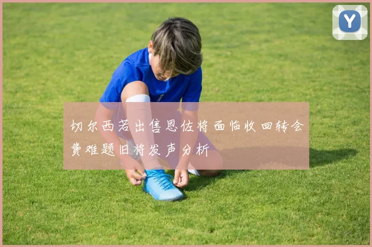 切尔西若出售恩佐将面临收回转会费难题旧将发声分析