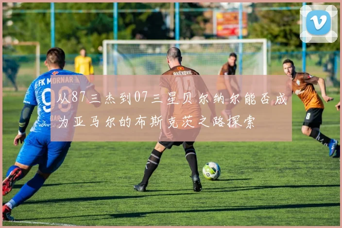 从87三杰到07三星贝尔纳尔能否成为亚马尔的布斯克茨之路探索