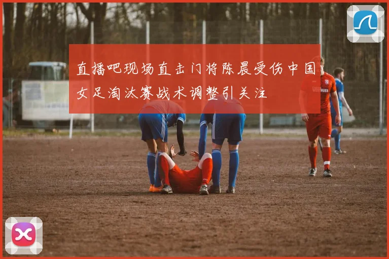直播吧现场直击门将陈晨受伤中国女足淘汰赛战术调整引关注