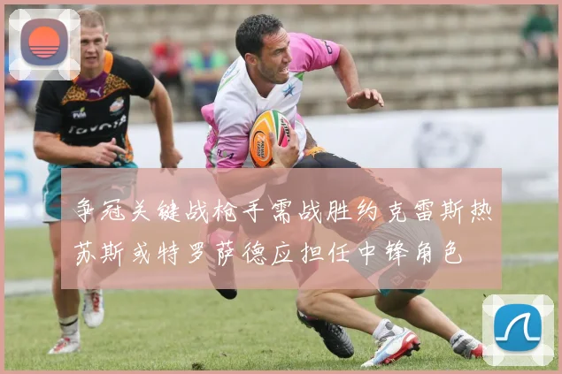 争冠关键战枪手需战胜约克雷斯热苏斯或特罗萨德应担任中锋角色