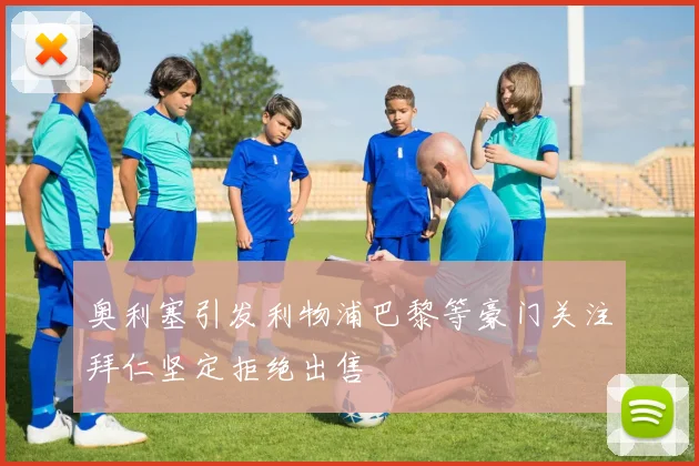 奥利塞引发利物浦巴黎等豪门关注拜仁坚定拒绝出售