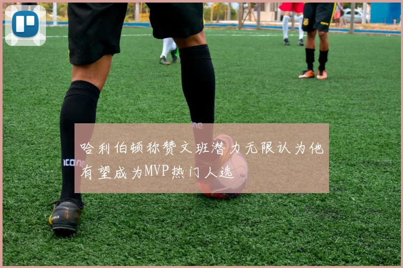 哈利伯顿称赞文班潜力无限认为他有望成为MVP热门人选