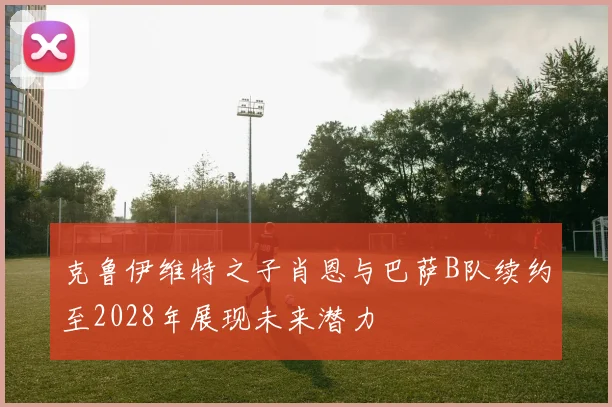 克鲁伊维特之子肖恩与巴萨B队续约至2028年展现未来潜力