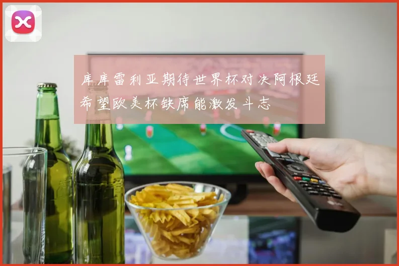 库库雷利亚期待世界杯对决阿根廷希望欧美杯缺席能激发斗志