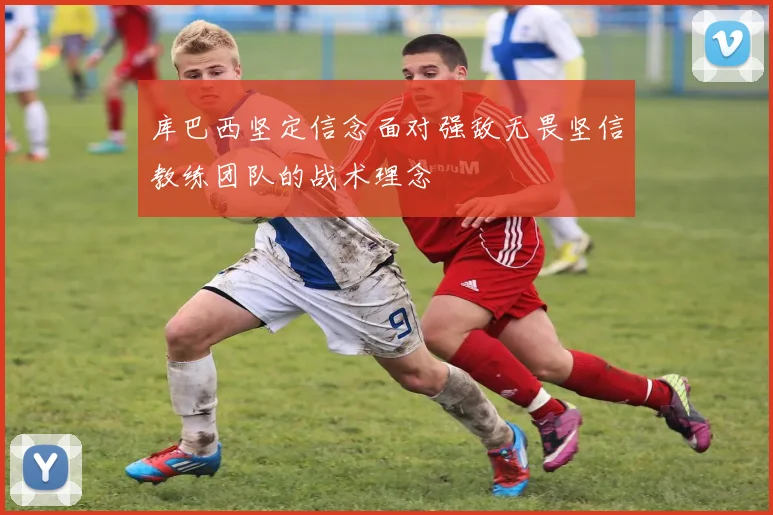 库巴西坚定信念面对强敌无畏坚信教练团队的战术理念