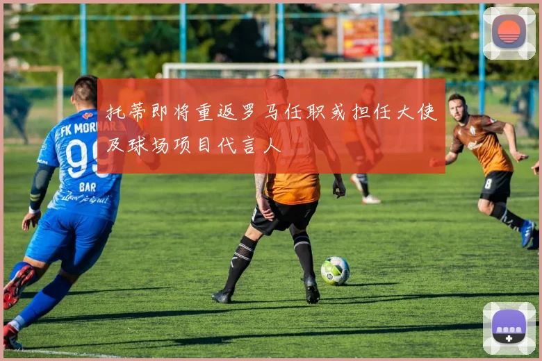 托蒂即将重返罗马任职或担任大使及球场项目代言人
