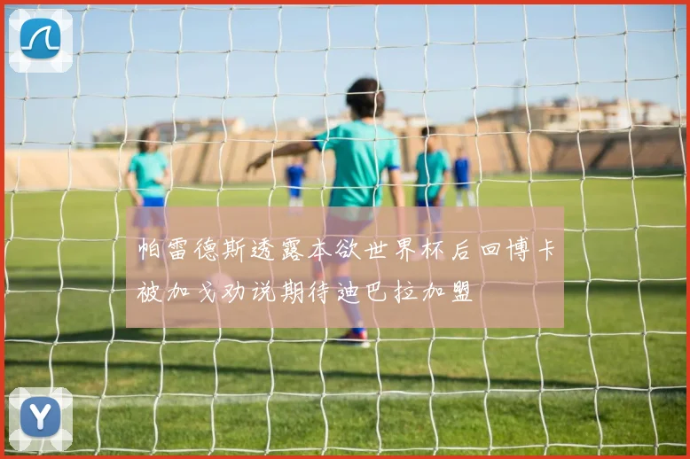 帕雷德斯透露本欲世界杯后回博卡被加戈劝说期待迪巴拉加盟