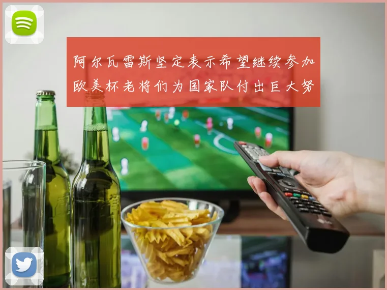 阿尔瓦雷斯坚定表示希望继续参加欧美杯老将们为国家队付出巨大努力