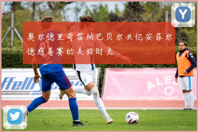 奥尔德里奇雷纳巴贝尔共忆安菲尔德慈善赛的美好时光