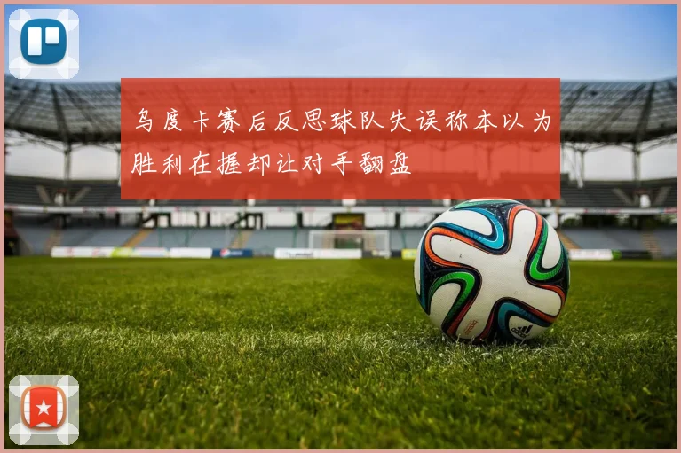 乌度卡赛后反思球队失误称本以为胜利在握却让对手翻盘