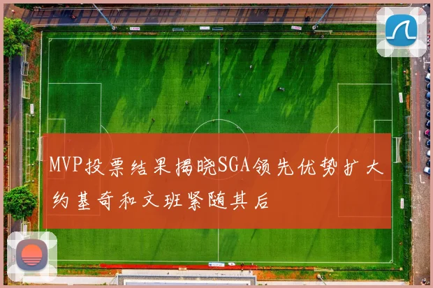 MVP投票结果揭晓SGA领先优势扩大约基奇和文班紧随其后