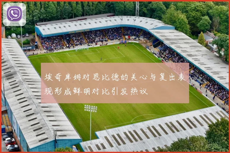 埃奇库姆对恩比德的关心与复出表现形成鲜明对比引发热议