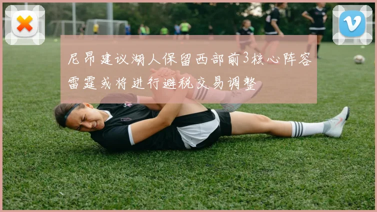 尼昂建议湖人保留西部前3核心阵容雷霆或将进行避税交易调整